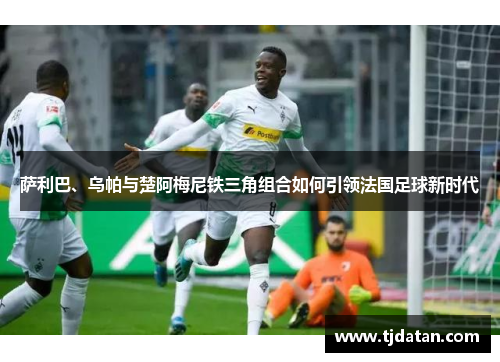 萨利巴、乌帕与楚阿梅尼铁三角组合如何引领法国足球新时代