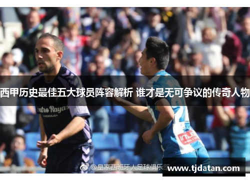 西甲历史最佳五大球员阵容解析 谁才是无可争议的传奇人物 西甲历史最佳五大球员阵容解析 谁才是无可争议的传奇人物