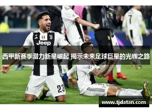 西甲新赛季潜力新星崛起 揭示未来足球巨星的光辉之路 西甲新赛季潜力新星崛起 揭示未来足球巨星的光辉之路